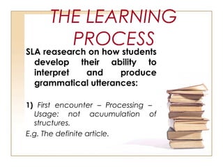 THE LEARNING
PROCESS
SLA reasearch on how students
develop their ability to
interpret and produce
grammatical utterances:
1) First encounter – Processing –
Usage: not acuumulation of
structures.
E.g. The definite article.
 