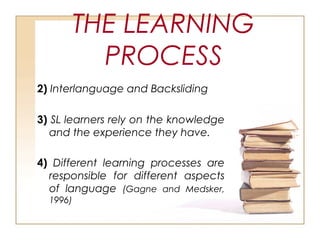 THE LEARNING
PROCESS
2) Interlanguage and Backsliding
3) SL learners rely on the knowledge
and the experience they have.
4) Different learning processes are
responsible for different aspects
of language (Gagne and Medsker,
1996)
 
