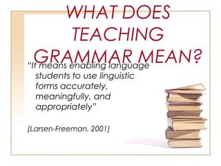 WHAT DOES
TEACHING
GRAMMAR MEAN?“It means enabling language
students to use linguistic
forms accurately,
meaningfully, and
appropriately”
(Larsen-Freeman, 2001)
 