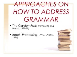 APPROACHES ON
HOW TO ADDRESS
GRAMMAR
• The Garden Path (Tomasello and
Herron, 1988-89)
• Input Processing (Van Patten,
1996)
 