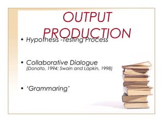 OUTPUT
PRODUCTION• Hypothesis -Testing Process
• Collaborative Dialogue
(Donato, 1994; Swain and Lapkin, 1998)
• ‘Grammaring’
 