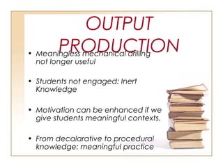 OUTPUT
PRODUCTION• Meaningless mechanical drilling
not longer useful
• Students not engaged: Inert
Knowledge
• Motivation can be enhanced if we
give students meaningful contexts.
• From decalarative to procedural
knowledge: meaningful practice
 