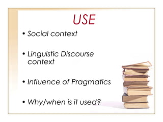 USE
• Social context
• Linguistic Discourse
context
• Influence of Pragmatics
• Why/when is it used?
 