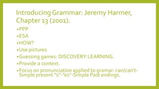 Introducing Grammar: Jeremy Harmer,
Chapter 13 (2001).
• PPP
• ESA
• HOW?
• Use pictures
• Guessing games: DISCOVERY LEARNING.
• Provide a context.

• Focus on pronunciation applied to gramar: can/can’t-

Simple present “s”-”es”-Simple Past endings.

 