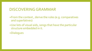 DISCOVERING GRAMMAR
• From the context , derive the rules (e.g. comparatives

and superlatives)
• Use lots of visual aids, songs that have the particular

structure embedded in it.
• Dialogues

 