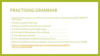 PRACTISING GRAMMAR
•

Underline the new grammar elements in a text.(Simon’s surfboard story).PAST PERFECT
(PET level)

•

Linked to a previous listening.

•

Follow up: elicit the use of the 3rd conditional:

•

A. If Simon had had a good night’s sleep………………………………..

•

B. If he hadn’t fallen asleep on his surfboard……………………………

•

C. If he had told his Friends…………………………………………………..

•

D. If his Friends hadn’t called the sea rescue service…………………….

•

What is the rule for the third conditional ? How do we form it? When do we use it?GAME.

•

http://www.klett-langenscheidt.de/_downloads/lehrwerke/308/ELTP04_57_conditional.pdf

 