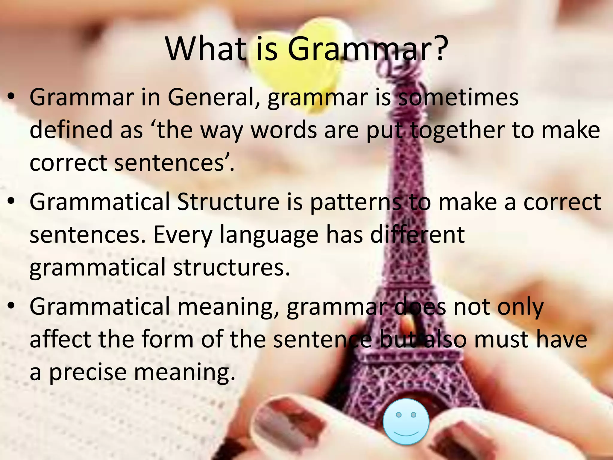 What is Grammar?
• Grammar in General, grammar is sometimes
defined as ‘the way words are put together to make
correct sentences’.
• Grammatical Structure is patterns to make a correct
sentences. Every language has different
grammatical structures.
• Grammatical meaning, grammar does not only
affect the form of the sentence but also must have
a precise meaning.

 