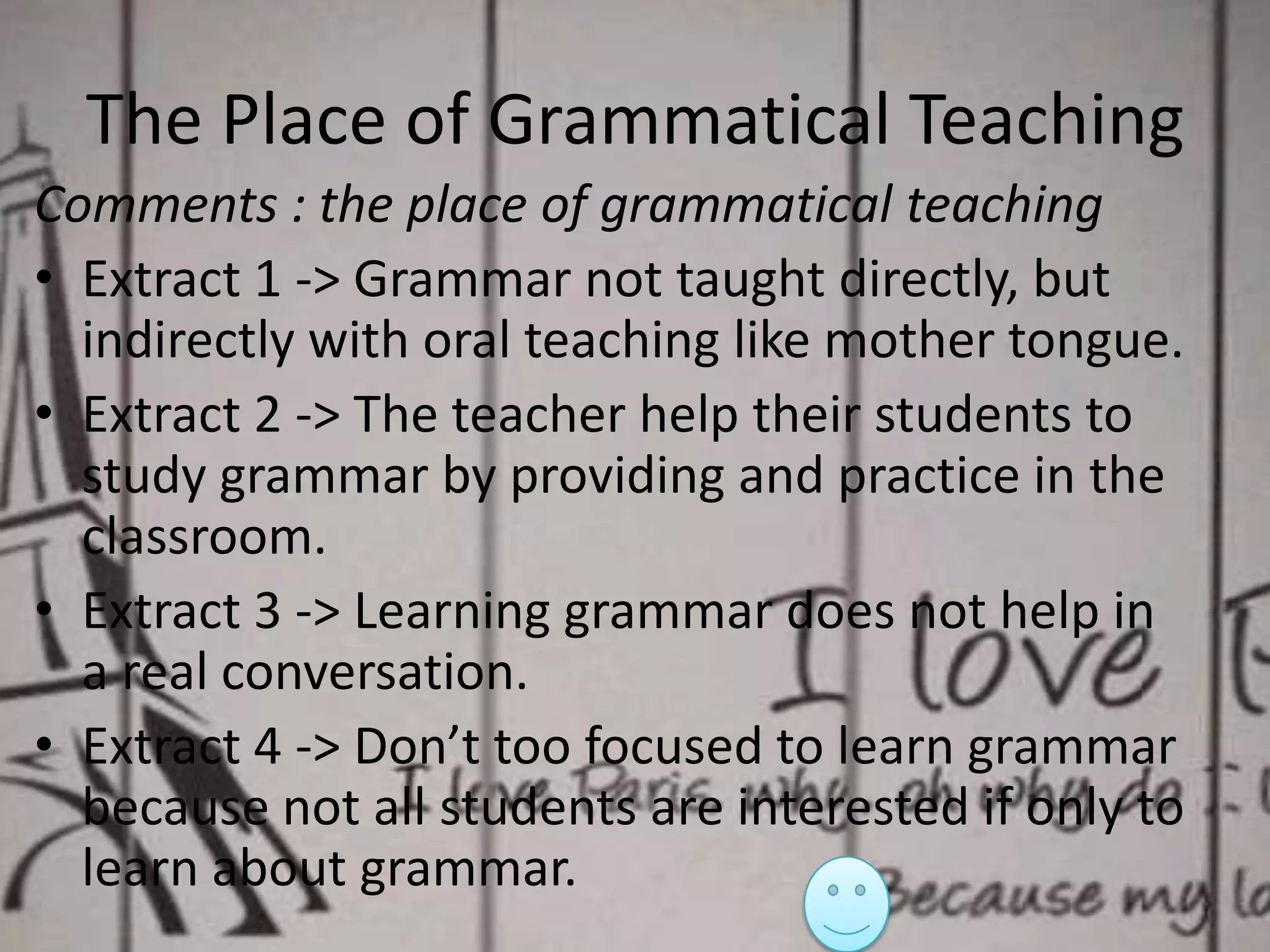 The Place of Grammatical Teaching
Comments : the place of grammatical teaching
• Extract 1 -> Grammar not taught directly, but
indirectly with oral teaching like mother tongue.
• Extract 2 -> The teacher help their students to
study grammar by providing and practice in the
classroom.
• Extract 3 -> Learning grammar does not help in
a real conversation.
• Extract 4 -> Don’t too focused to learn grammar
because not all students are interested if only to
learn about grammar.

 