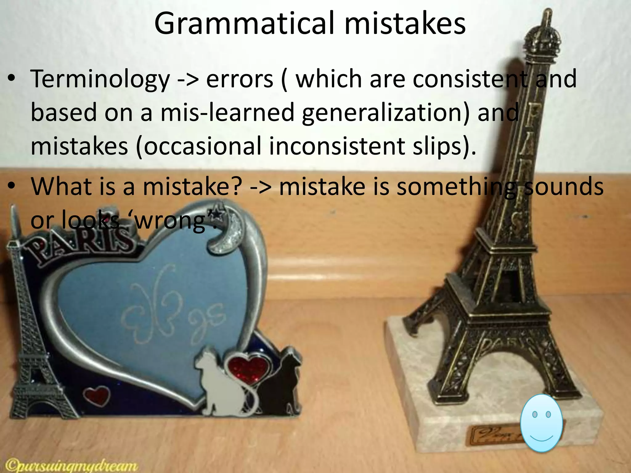 Grammatical mistakes
• Terminology -> errors ( which are consistent and
based on a mis-learned generalization) and
mistakes (occasional inconsistent slips).
• What is a mistake? -> mistake is something sounds
or looks ‘wrong’.

 