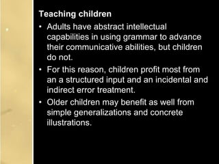 Teaching children
• Adults have abstract intellectual
capabilities in using grammar to advance
their communicative abilities, but children
do not.
• For this reason, children profit most from
an a structured input and an incidental and
indirect error treatment.
• Older children may benefit as well from
simple generalizations and concrete
illustrations.
 