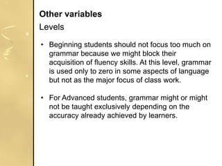 • Beginning students should not focus too much on
grammar because we might block their
acquisition of fluency skills. At this level, grammar
is used only to zero in some aspects of language
but not as the major focus of class work.
• For Advanced students, grammar might or might
not be taught exclusively depending on the
accuracy already achieved by learners.
Other variables
Levels
 