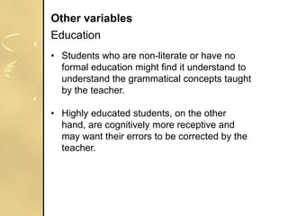 • Students who are non-literate or have no
formal education might find it understand to
understand the grammatical concepts taught
by the teacher.
• Highly educated students, on the other
hand, are cognitively more receptive and
may want their errors to be corrected by the
teacher.
Other variables
Education
 