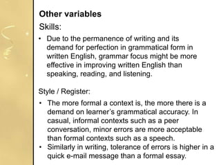 • Due to the permanence of writing and its
demand for perfection in grammatical form in
written English, grammar focus might be more
effective in improving written English than
speaking, reading, and listening.
Style / Register:
Other variables
Skills:
• The more formal a context is, the more there is a
demand on learner’s grammatical accuracy. In
casual, informal contexts such as a peer
conversation, minor errors are more acceptable
than formal contexts such as a speech.
• Similarly in writing, tolerance of errors is higher in a
quick e-mail message than a formal essay.
 
