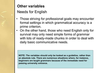 • Those striving for professional goals may encounter
formal settings in which grammatical accuracy is a
prime criterion.
• On the other hand, those who need English only for
survival may only need simple forms of grammar
with lots of ready-made chunks in order to deal with
daily basic communicative needs.
Other variables
Needs for English
NOTE: The variables should only be looked as a guideline, rather than
an absolute rule. There are numerous situations where, for instance,
beginners are taught grammars because of the immediate need for
passing university entrance.
 