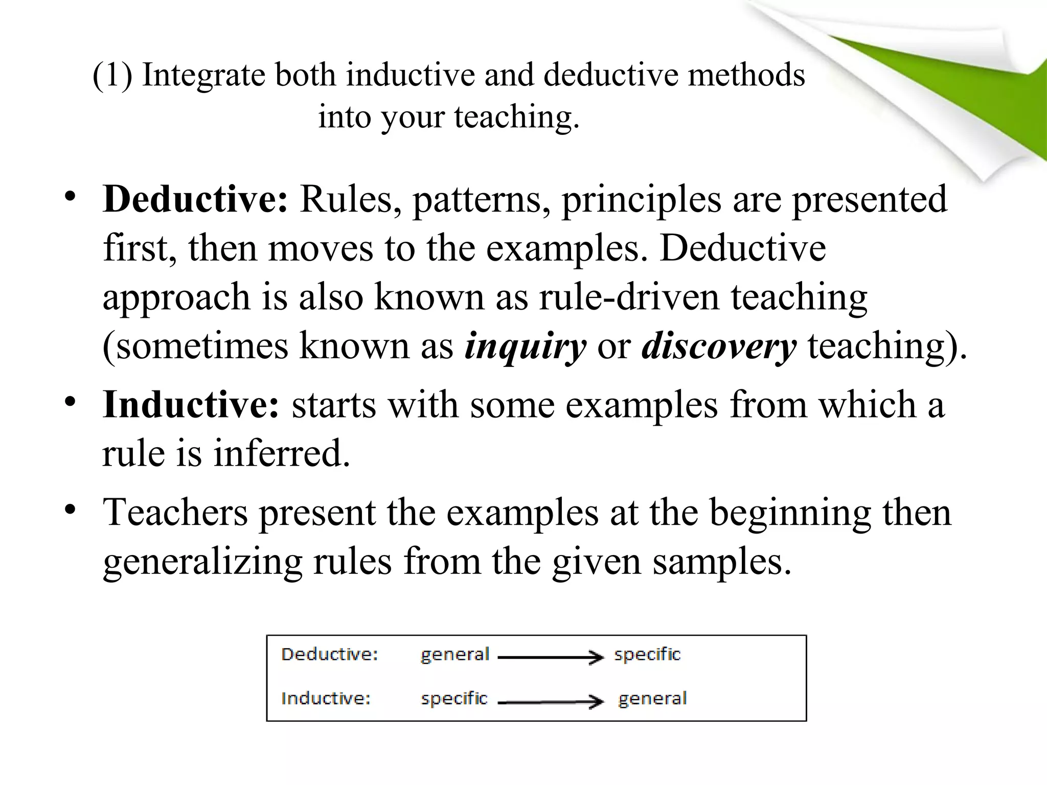 (1) Integrate both inductive and deductive methods
into your teaching.
• Deductive: Rules, patterns, principles are presented
first, then moves to the examples. Deductive
approach is also known as rule-driven teaching
(sometimes known as inquiry or discovery teaching).
• Inductive: starts with some examples from which a
rule is inferred.
• Teachers present the examples at the beginning then
generalizing rules from the given samples.
 