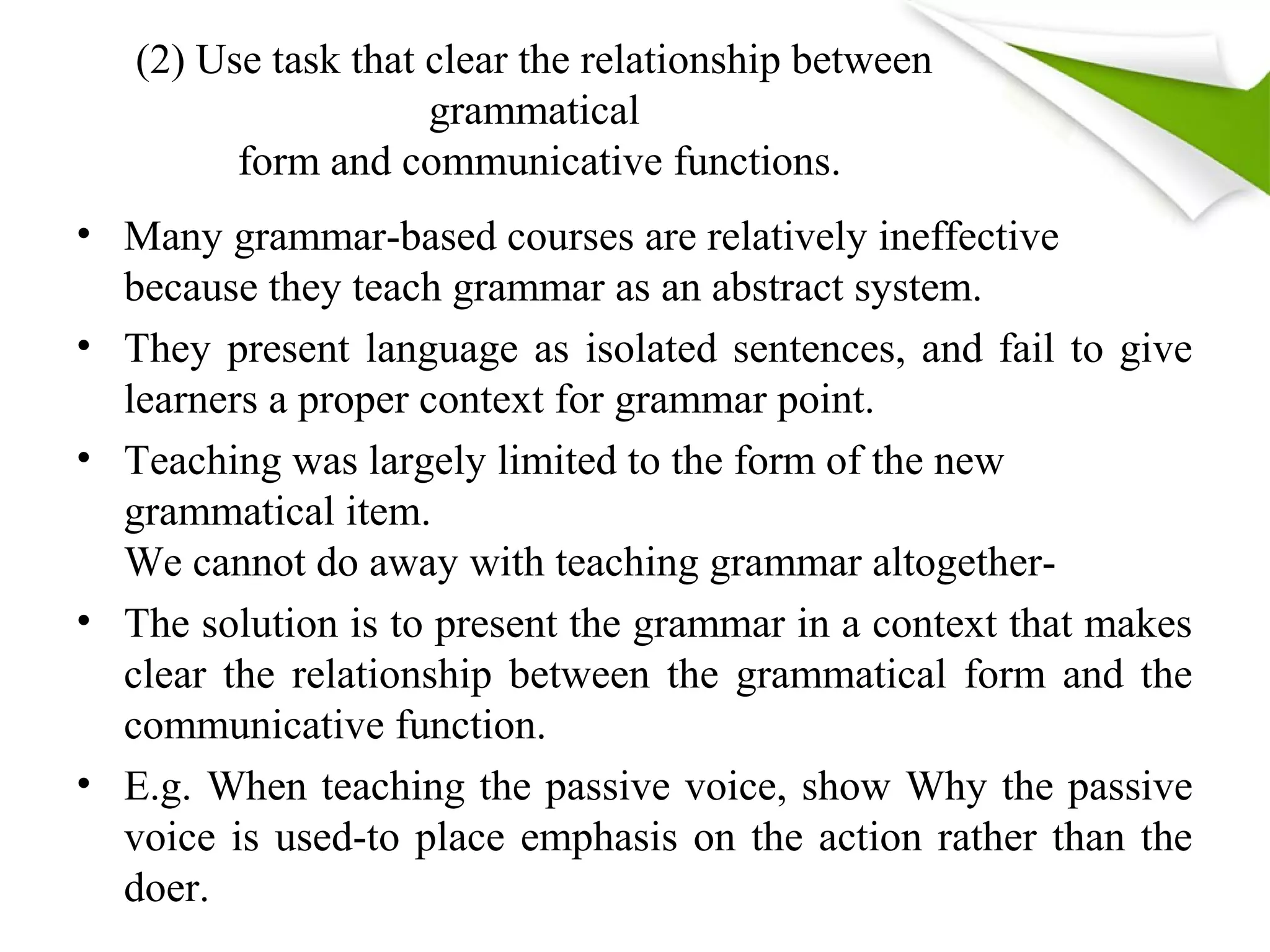 (2) Use task that clear the relationship between
grammatical
form and communicative functions.
• Many grammar-based courses are relatively ineffective
because they teach grammar as an abstract system.
• They present language as isolated sentences, and fail to give
learners a proper context for grammar point.
• Teaching was largely limited to the form of the new
grammatical item.
We cannot do away with teaching grammar altogether-
• The solution is to present the grammar in a context that makes
clear the relationship between the grammatical form and the
communicative function.
• E.g. When teaching the passive voice, show Why the passive
voice is used-to place emphasis on the action rather than the
doer.
 