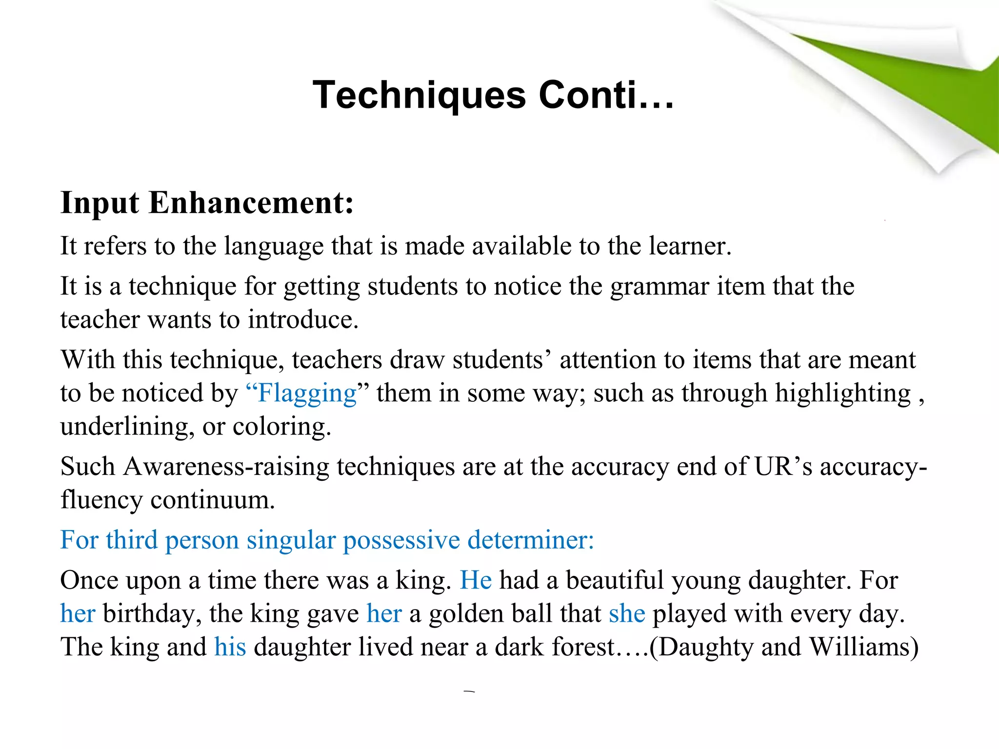 Techniques Conti…
Input Enhancement:
It refers to the language that is made available to the learner.
It is a technique for getting students to notice the grammar item that the
teacher wants to introduce.
With this technique, teachers draw students’ attention to items that are meant
to be noticed by “Flagging” them in some way; such as through highlighting ,
underlining, or coloring.
Such Awareness-raising techniques are at the accuracy end of UR’s accuracy-
fluency continuum.
For third person singular possessive determiner:
Once upon a time there was a king. He had a beautiful young daughter. For
her birthday, the king gave her a golden ball that she played with every day.
The king and his daughter lived near a dark forest….(Daughty and Williams)
 
