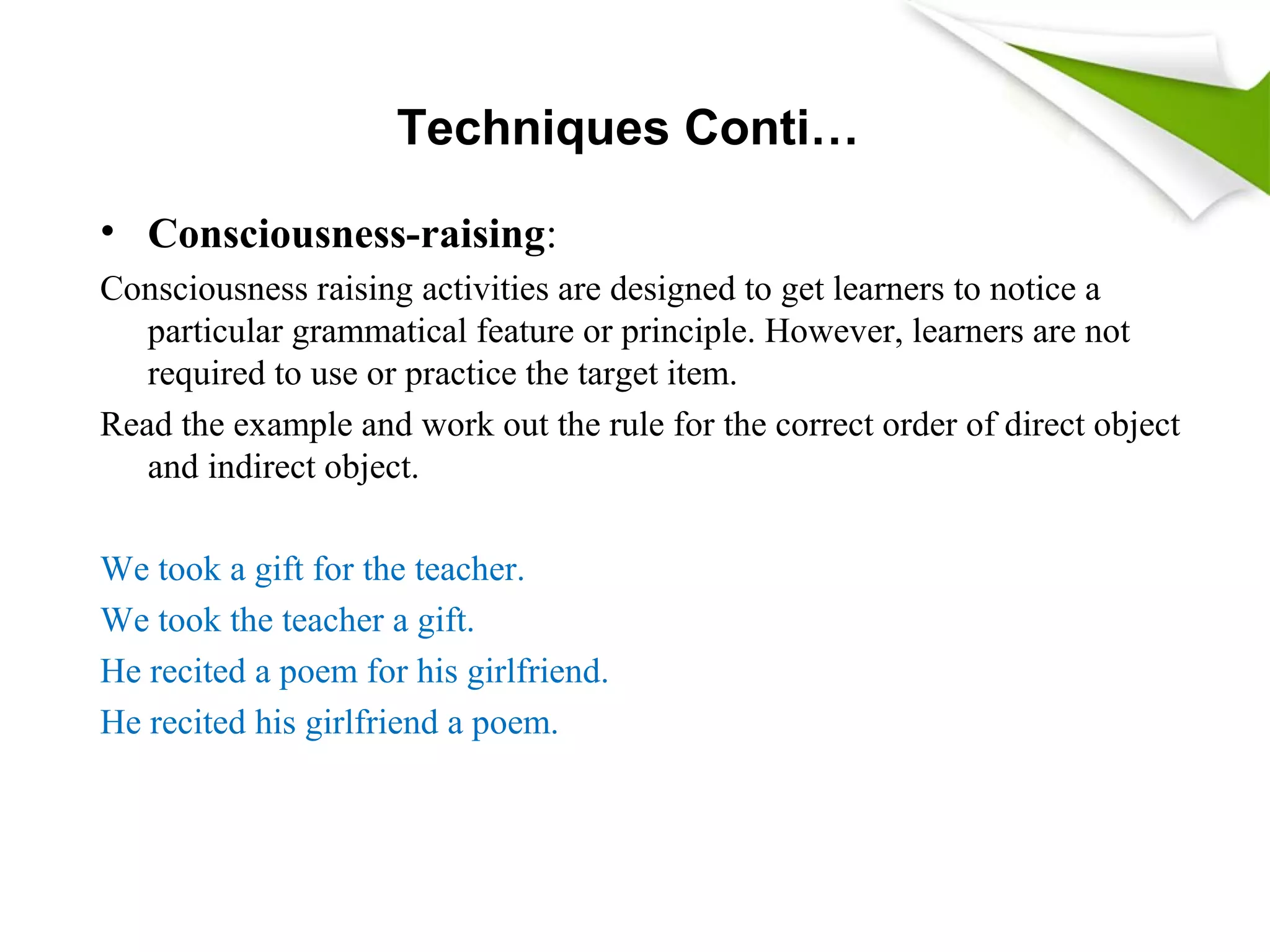 Techniques Conti…
• Consciousness-raising:
Consciousness raising activities are designed to get learners to notice a
particular grammatical feature or principle. However, learners are not
required to use or practice the target item.
Read the example and work out the rule for the correct order of direct object
and indirect object.
We took a gift for the teacher.
We took the teacher a gift.
He recited a poem for his girlfriend.
He recited his girlfriend a poem.
 