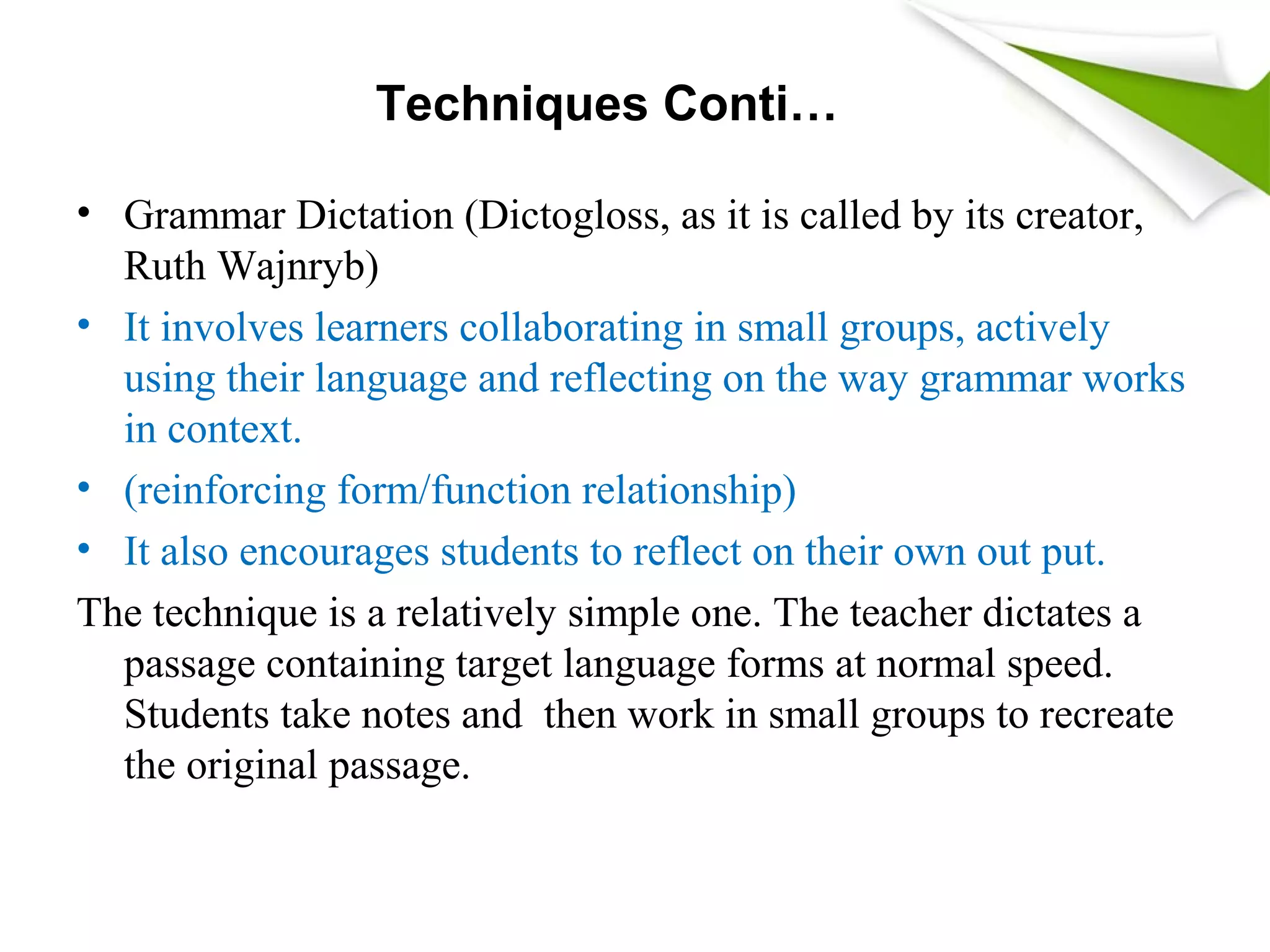 Techniques Conti…
• Grammar Dictation (Dictogloss, as it is called by its creator,
Ruth Wajnryb)
• It involves learners collaborating in small groups, actively
using their language and reflecting on the way grammar works
in context.
• (reinforcing form/function relationship)
• It also encourages students to reflect on their own out put.
The technique is a relatively simple one. The teacher dictates a
passage containing target language forms at normal speed.
Students take notes and then work in small groups to recreate
the original passage.
 