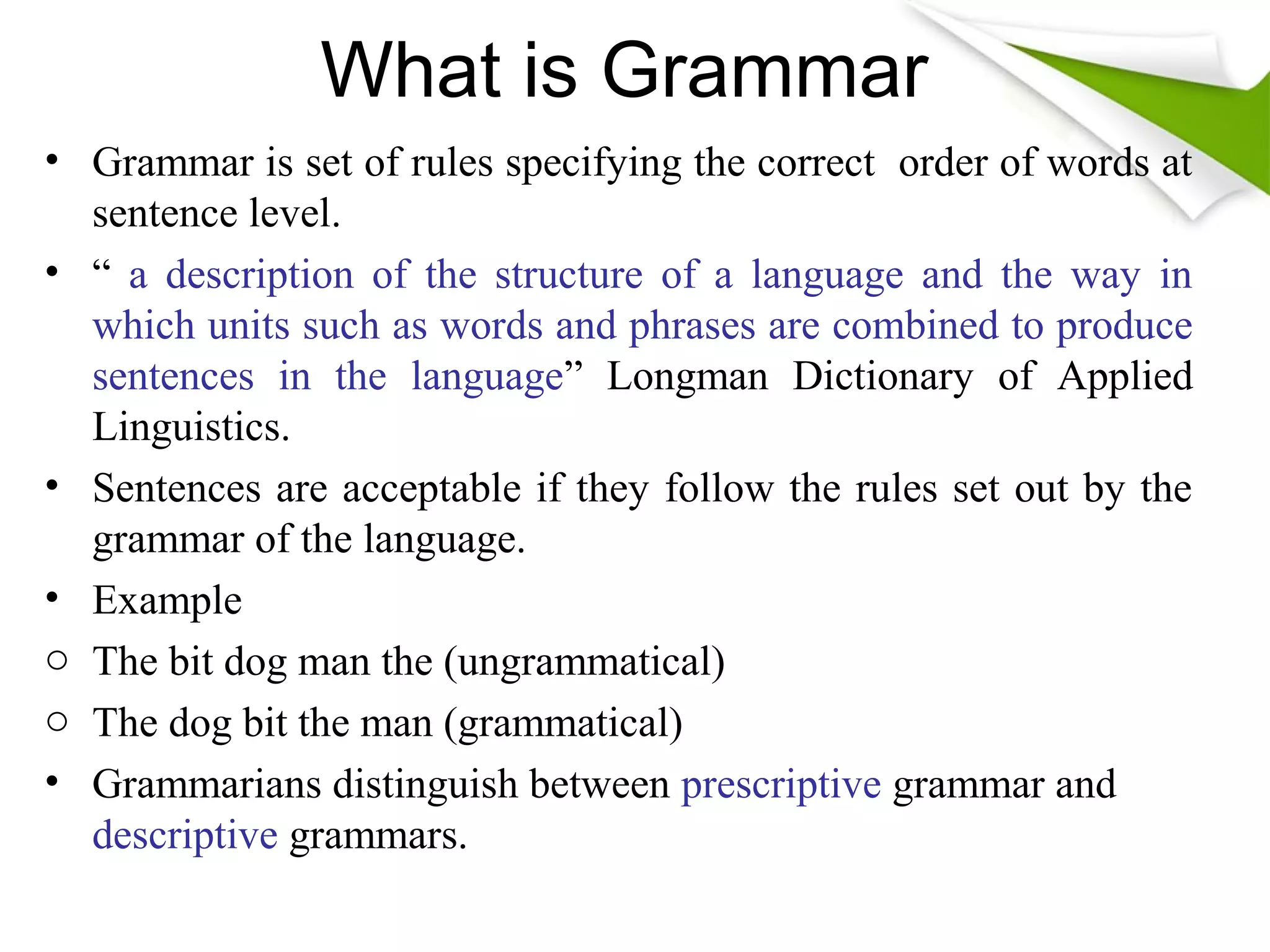 What is Grammar
• Grammar is set of rules specifying the correct order of words at
sentence level.
• “ a description of the structure of a language and the way in
which units such as words and phrases are combined to produce
sentences in the language” Longman Dictionary of Applied
Linguistics.
• Sentences are acceptable if they follow the rules set out by the
grammar of the language.
• Example
o The bit dog man the (ungrammatical)
o The dog bit the man (grammatical)
• Grammarians distinguish between prescriptive grammar and
descriptive grammars.
 