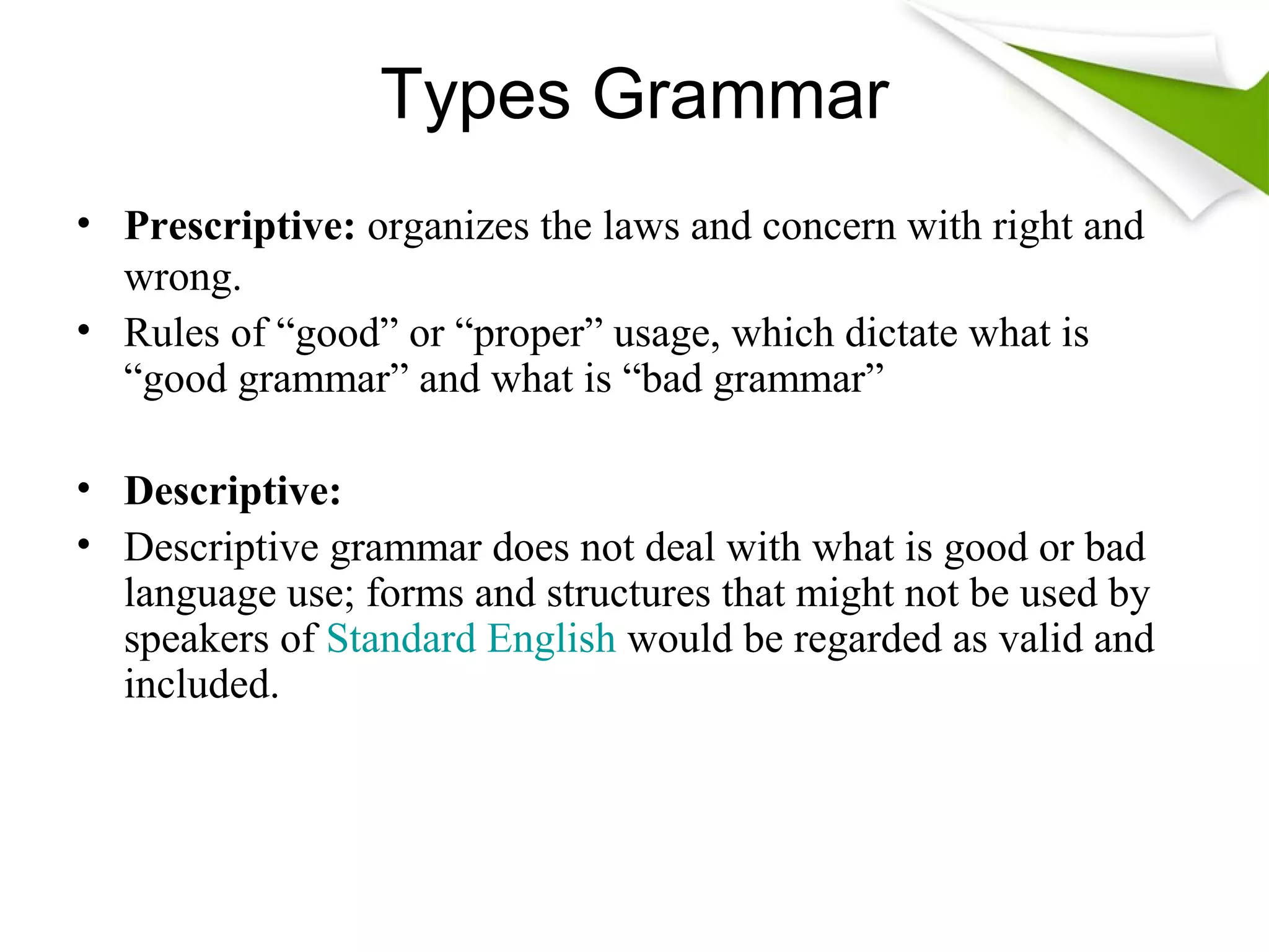 Types Grammar
• Prescriptive: organizes the laws and concern with right and
wrong.
• Rules of “good” or “proper” usage, which dictate what is
“good grammar” and what is “bad grammar”
• Descriptive:
• Descriptive grammar does not deal with what is good or bad
language use; forms and structures that might not be used by
speakers of Standard English would be regarded as valid and
included.
 