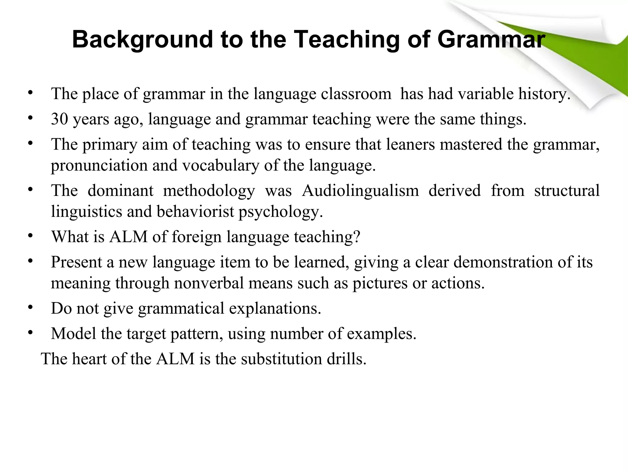 Background to the Teaching of Grammar
• The place of grammar in the language classroom has had variable history.
• 30 years ago, language and grammar teaching were the same things.
• The primary aim of teaching was to ensure that leaners mastered the grammar,
pronunciation and vocabulary of the language.
• The dominant methodology was Audiolingualism derived from structural
linguistics and behaviorist psychology.
• What is ALM of foreign language teaching?
• Present a new language item to be learned, giving a clear demonstration of its
meaning through nonverbal means such as pictures or actions.
• Do not give grammatical explanations.
• Model the target pattern, using number of examples.
The heart of the ALM is the substitution drills.
 