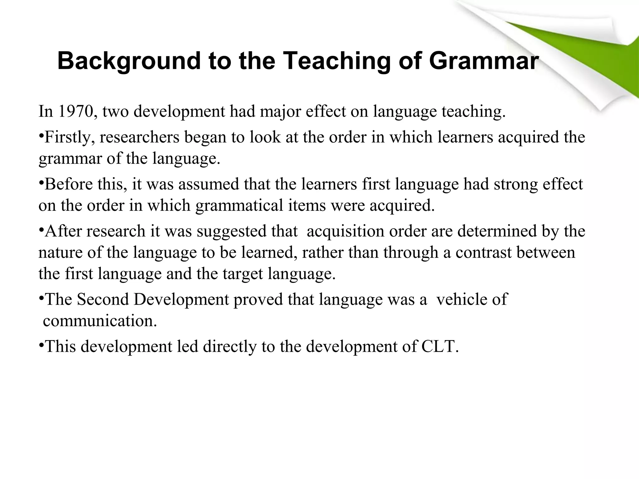 Background to the Teaching of Grammar
In 1970, two development had major effect on language teaching.
•Firstly, researchers began to look at the order in which learners acquired the
grammar of the language.
•Before this, it was assumed that the learners first language had strong effect
on the order in which grammatical items were acquired.
•After research it was suggested that acquisition order are determined by the
nature of the language to be learned, rather than through a contrast between
the first language and the target language.
•The Second Development proved that language was a vehicle of
communication.
•This development led directly to the development of CLT.
 
