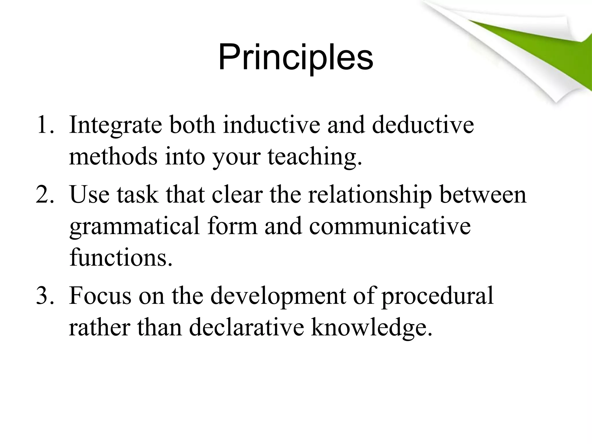 Principles
1. Integrate both inductive and deductive
methods into your teaching.
2. Use task that clear the relationship between
grammatical form and communicative
functions.
3. Focus on the development of procedural
rather than declarative knowledge.
 