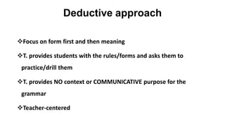 Deductive approach
Focus on form first and then meaning
T. provides students with the rules/forms and asks them to
practice/drill them
T. provides NO context or COMMUNICATIVE purpose for the
grammar
Teacher-centered
 