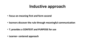 Inductive approach
• Focus on meaning first and form second
• learners discover the rule through meaningful communication
• T. provides a CONTEXT and PURPOSE for use
• Learner- centered approach
 