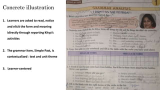 Concrete illustration
1. Learners are asked to read, notice
and elicit the form and meaning
idirectly through reporting Kitya’s
activities
2. The grammar item, Simple Past, is
contextualized : text and unit theme
3. Learner-centered
 