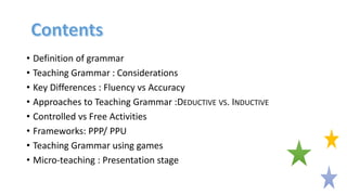 • Definition of grammar
• Teaching Grammar : Considerations
• Key Differences : Fluency vs Accuracy
• Approaches to Teaching Grammar :DEDUCTIVE VS. INDUCTIVE
• Controlled vs Free Activities
• Frameworks: PPP/ PPU
• Teaching Grammar using games
• Micro-teaching : Presentation stage
 