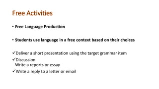 • Free Language Production
• Students use language in a free context based on their choices
Deliver a short presentation using the target grammar item
Discussion
Write a reports or essay
Write a reply to a letter or email
 
