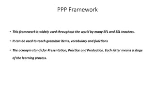 PPP Framework
• This framework is widely used throughout the world by many EFL and ESL teachers.
• It can be used to teach grammar items, vocabulary and functions
• The acronym stands for Presentation, Practice and Production. Each letter means a stage
of the learning process.
 