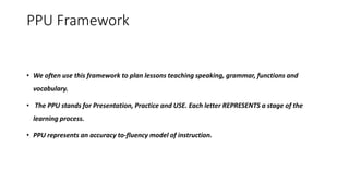 PPU Framework
• We often use this framework to plan lessons teaching speaking, grammar, functions and
vocabulary.
• The PPU stands for Presentation, Practice and USE. Each letter REPRESENTS a stage of the
learning process.
• PPU represents an accuracy to-fluency model of instruction.
 