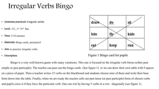 Irregular Verbs Bingo
• Grammar practiced: irregular verbs
• Level: CC, 1st /2nd Bac
• Time: 5-10 minutes
• Materials: Bingo cards, pen/pencil
• Aim: to practice irregular verbs
• Description:
Bingo is a very well-known game with many variations. This one is focused on the irregular verb forms (either past
simple or past participle). The teacher can pass out the bingo cards (See figure 1) or sts can draw their own table with 9 spaces
on a piece of paper. Then a teacher writes 15 verbs on the blackboard and students choose nine of them and write their base
form down into the table. Finally, when sts are ready the teacher calls out past tense (or past participle) form of chosen verbs
and pupils cross it if they have the particular verb. One can win by having 3 verbs in a row –diagonally (see figure 1).
 