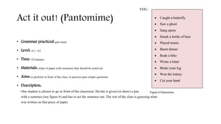 Act it out! (Pantomime)
• Grammar practiced: past tense
• Level: A1 - A2
• Time: 10 minutes
• Materials: strips of paper with sentences that should be acted out
• Aims: to perform in front of the class, to practice past simple questions.
• Description:
One student is chosen to go in front of the classroom. He/she is given (or draw) a piece of paper
with a sentence (see figure 6) and has to act the sentence out. The rest of the class is guessing what
was written on that piece of paper.
 