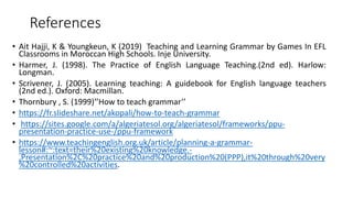 References
• Ait Hajji, K & Youngkeun, K (2019) Teaching and Learning Grammar by Games In EFL
Classrooms in Moroccan High Schools. Inje University.
• Harmer, J. (1998). The Practice of English Language Teaching.(2nd ed). Harlow:
Longman.
• Scrivener, J. (2005). Learning teaching: A guidebook for English language teachers
(2nd ed.). Oxford: Macmillan.
• Thornbury , S. (1999)‘’How to teach grammar’’
• https://fr.slideshare.net/akopali/how-to-teach-grammar
• https://sites.google.com/a/algeriatesol.org/algeriatesol/frameworks/ppu-
presentation-practice-use-/ppu-framework
• https://www.teachingenglish.org.uk/article/planning-a-grammar-
lesson#:~:text=their%20existing%20knowledge.-
,Presentation%2C%20practice%20and%20production%20(PPP),it%20through%20very
%20controlled%20activities.
 