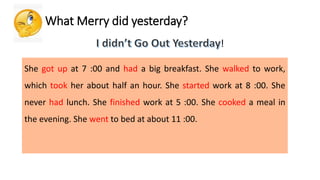 What Merry did yesterday?
!
She got up at 7 :00 and had a big breakfast. She walked to work,
which took her about half an hour. She started work at 8 :00. She
never had lunch. She finished work at 5 :00. She cooked a meal in
the evening. She went to bed at about 11 :00.
 