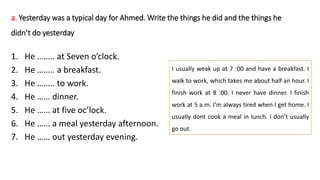 a. Yesterday was a typical day for Ahmed. Write the things he did and the things he
didn’t do yesterday
1. He …….. at Seven o’clock.
2. He …….. a breakfast.
3. He …….. to work.
4. He …… dinner.
5. He …… at five oc’lock.
6. He …… a meal yesterday afternoon.
7. He …… out yesterday evening.
I usually weak up at 7 :00 and have a breakfast. I
walk to work, which takes me about half an hour. I
finish work at 8 :00. I never have dinner. I finish
work at 5 a.m. I’m always tired when I get home. I
usually dont cook a meal in lunch. I don’t usually
go out.
 