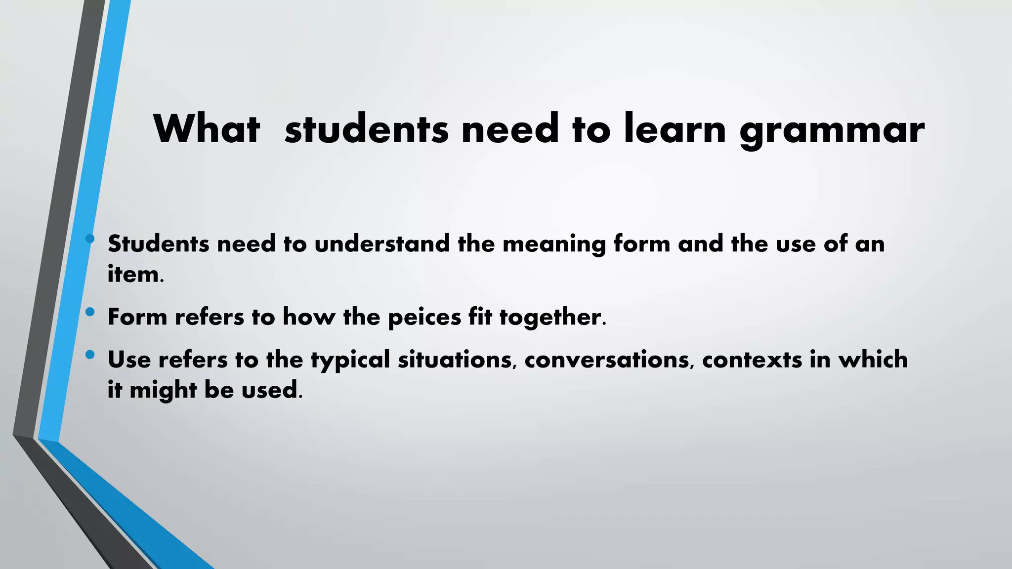 What students need to learn grammar
• Students need to understand the meaning form and the use of an
item.
• Form refers to how the peices fit together.
• Use refers to the typical situations, conversations, contexts in which
it might be used.
 
