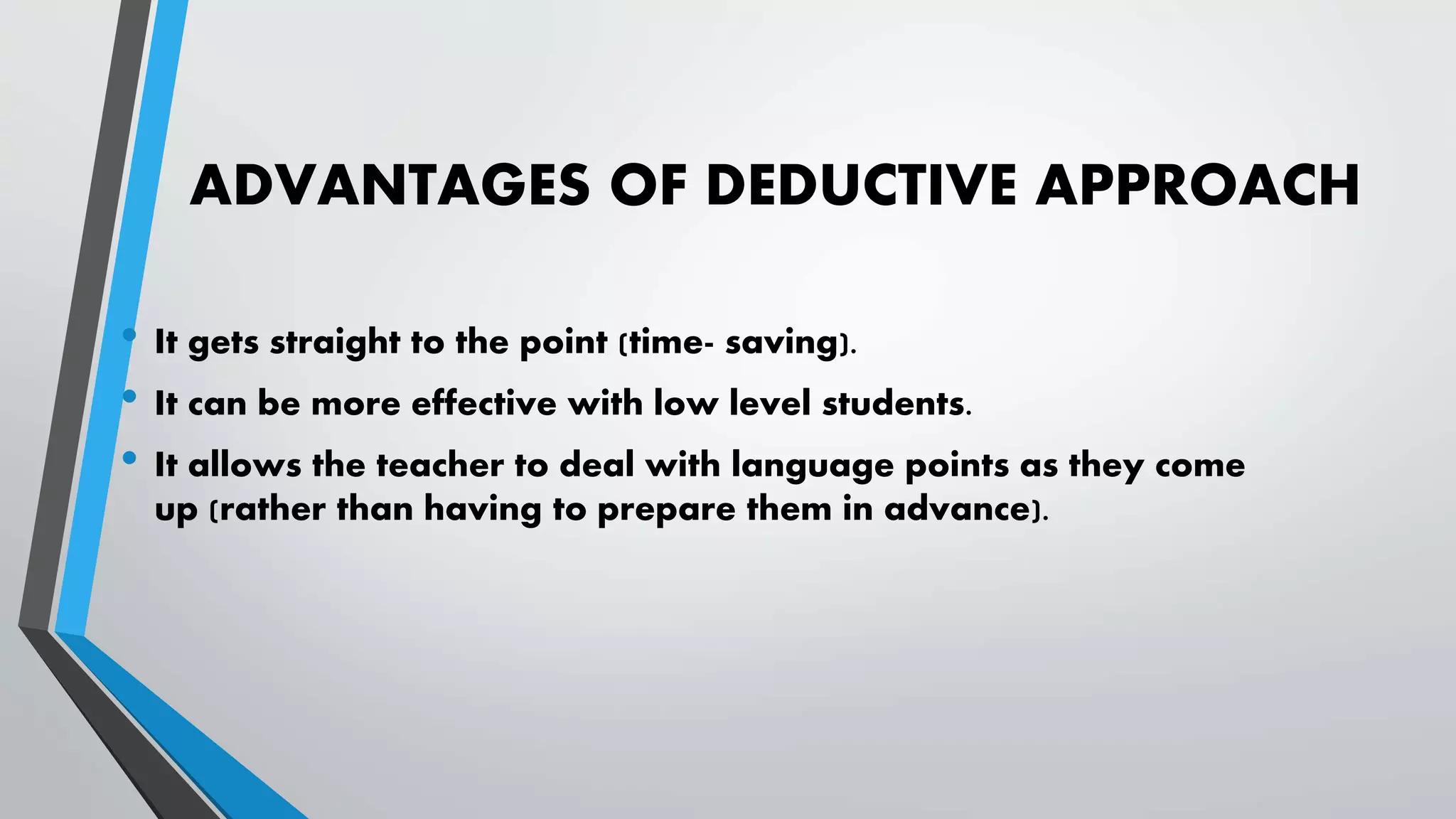 ADVANTAGES OF DEDUCTIVE APPROACH
• It gets straight to the point (time- saving).
• It can be more effective with low level students.
• It allows the teacher to deal with language points as they come
up (rather than having to prepare them in advance).
 