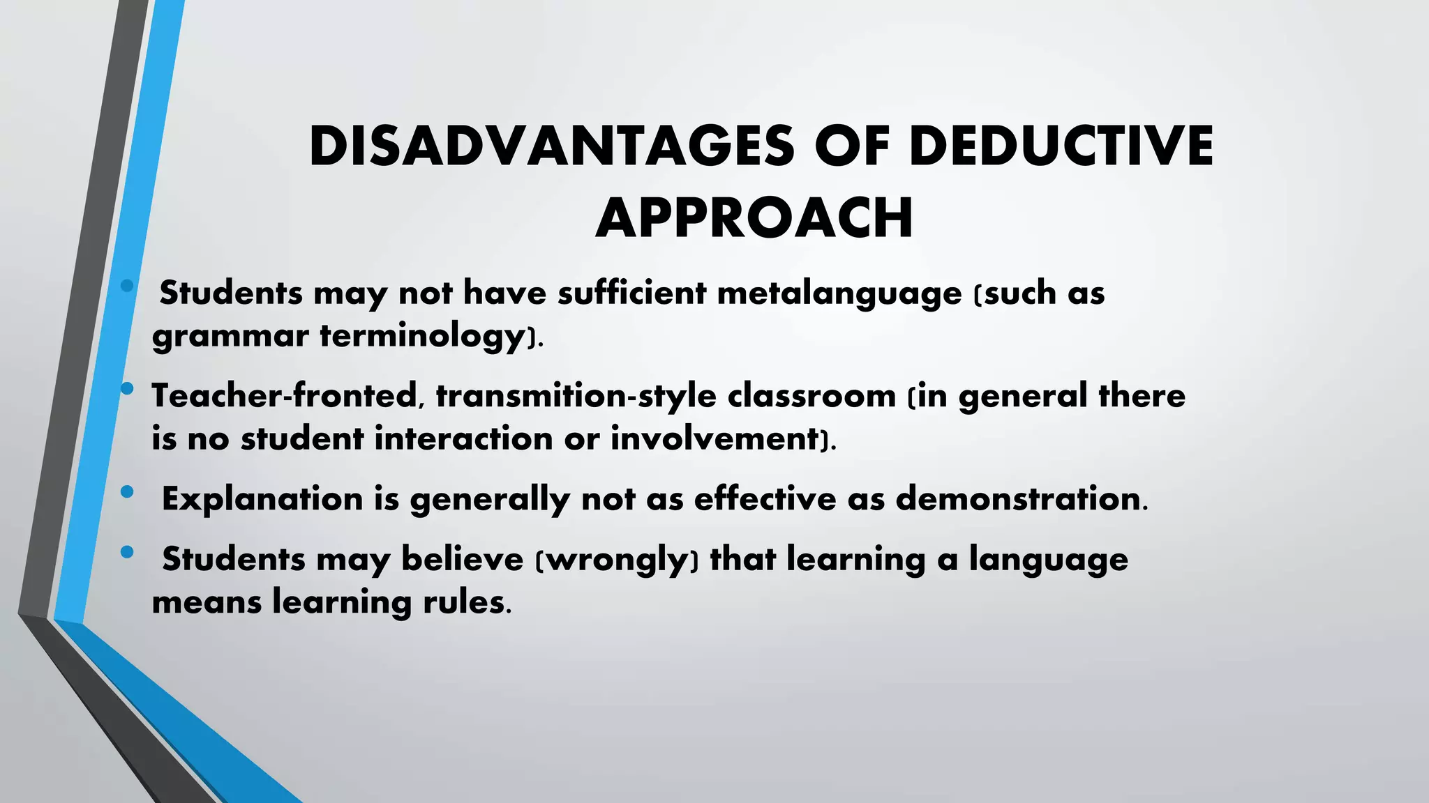 DISADVANTAGES OF DEDUCTIVE
APPROACH
• Students may not have sufficient metalanguage (such as
grammar terminology).
• Teacher-fronted, transmition-style classroom (in general there
is no student interaction or involvement).
• Explanation is generally not as effective as demonstration.
• Students may believe (wrongly) that learning a language
means learning rules.
 