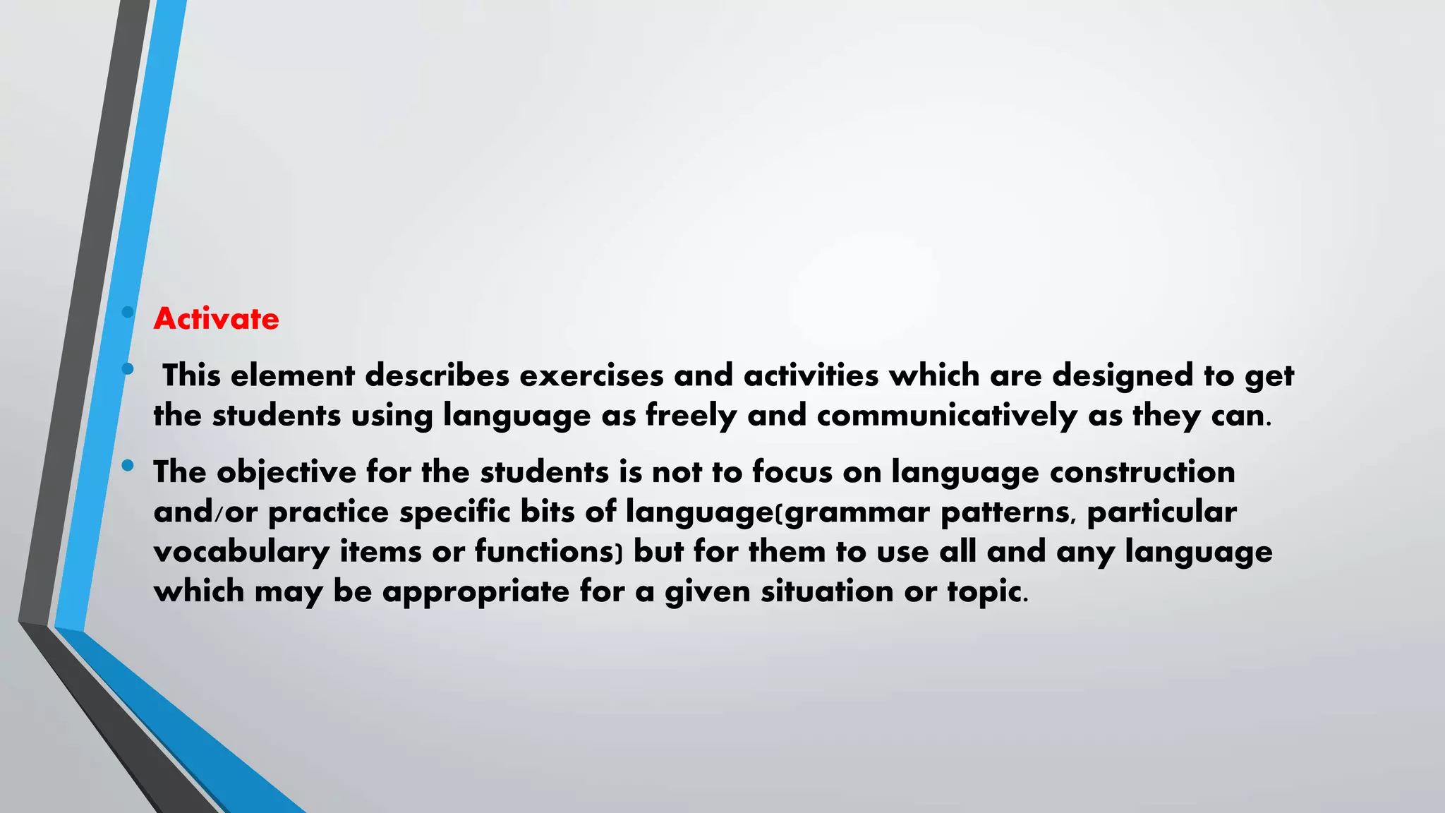 • Activate
• This element describes exercises and activities which are designed to get
the students using language as freely and communicatively as they can.
• The objective for the students is not to focus on language construction
and/or practice specific bits of language(grammar patterns, particular
vocabulary items or functions) but for them to use all and any language
which may be appropriate for a given situation or topic.
 