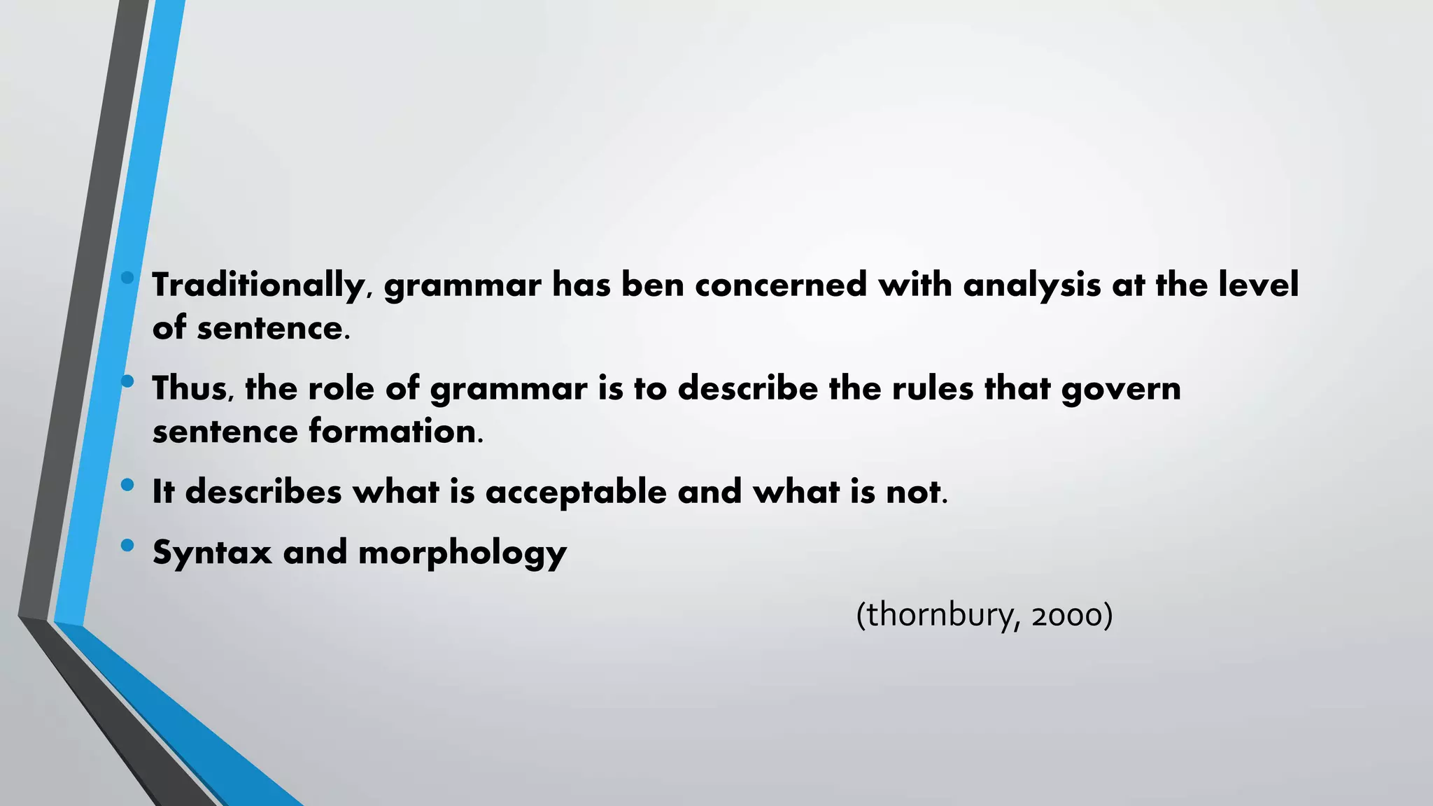 • Traditionally, grammar has ben concerned with analysis at the level
of sentence.
• Thus, the role of grammar is to describe the rules that govern
sentence formation.
• It describes what is acceptable and what is not.
• Syntax and morphology
(thornbury, 2000)
 