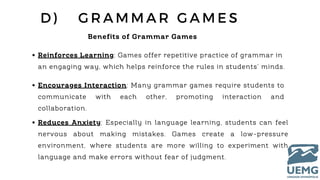 D ) G R A M M A R G A M E S
Benefits of Grammar Games
Reinforces Learning: Games offer repetitive practice of grammar in
an engaging way, which helps reinforce the rules in students’ minds.
Encourages Interaction: Many grammar games require students to
communicate with each other, promoting interaction and
collaboration.
Reduces Anxiety: Especially in language learning, students can feel
nervous about making mistakes. Games create a low-pressure
environment, where students are more willing to experiment with
language and make errors without fear of judgment.
 