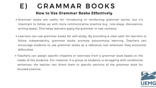 E ) G R A M M A R B O O K S
How to Use Grammar Books Effectively
Grammar books are useful for introducing or reinforcing grammar points, but it’s
important to follow up with more communicative practice (e.g., role-plays, discussions,
writing tasks). This helps learners apply the grammar in real contexts.
Learners can use grammar books for self-study. By providing a clear path for learners to
follow independently, grammar books promote autonomous learning. Teachers can
encourage students to use grammar books as a reference tool whenever they encounter
difficulties.
Teachers can assign specific chapters or exercises from a grammar book based on the
needs of the students. For instance, if a group of students is struggling with conditional
sentences, the teacher can direct them to specific sections of the grammar book for
focused practice.
 