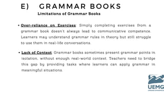 E ) G R A M M A R B O O K S
Limitations of Grammar Books
Over-reliance on Exercises: Simply completing exercises from a
grammar book doesn’t always lead to communicative competence.
Learners may understand grammar rules in theory but still struggle
to use them in real-life conversations.
Lack of Context: Grammar books sometimes present grammar points in
isolation, without enough real-world context. Teachers need to bridge
this gap by providing tasks where learners can apply grammar in
meaningful situations.
 