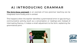 A ) I N T R O D U C I N G G R A M M A R
The form-focus approach is an example of how grammar teaching can be
integrated more fluidly and in context.
This happens when the teacher identifies a grammatical error or gap during a
communicative activity (such as a conversation or reading) and, Instead of
interrupting fluency, it makes a small adjustment to the form, explaining the
grammatical point.
 