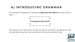 For example, if students are discussing plans for the future and one of them
uses:
"I'm going to will travel"
The teacher can intervene to correct the use of the future, clarifying the rule
without distracting from the main focus of the communicative task.
A ) I N T R O D U C I N G G R A M M A R
 